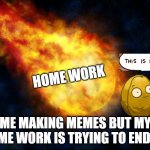 home work | HOME WORK; ME MAKING MEMES BUT MY HOME WORK IS TRYING TO END ME | image tagged in flaming meteor,homework,wall nut | made w/ Imgflip meme maker