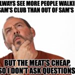 Sam's | I ALWAYS SEE MORE PEOPLE WALKING INTO SAM'S CLUB THAN OUT OF SAM'S CLUB, BUT THE MEAT'S CHEAP, SO I DON'T ASK QUESTIONS. | image tagged in hmmm | made w/ Imgflip meme maker