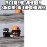 Mr Beast Camera Man | MY FRIEND WHEN IM SINGING IN THE SHOWER | image tagged in mr beast camera man | made w/ Imgflip meme maker