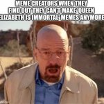 Rip queen Elizabeth | MEME CREATORS WHEN THEY FIND OUT THEY CAN'T MAKE 'QUEEN ELIZABETH IS IMMORTAL' MEMES ANYMORE | image tagged in walter white | made w/ Imgflip meme maker