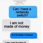 Made Of Money Fail | Can i have a 
nintendo
switch? I am not made of money M-O-M (Made Of Money) I am not buying it I am sorry MOM | image tagged in blank text conversation | made w/ Imgflip meme maker