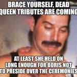 Dead Queen images everywhere | BRACE YOURSELF, DEAD QUEEN TRIBUTES ARE COMING; AT LEAST SHE HELD ON LONG ENOUGH FOR BORIS NOT TO PRESIDE OVER THE CEREMONIES | image tagged in freddie mercury funny face | made w/ Imgflip meme maker