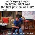 I do wonder tbh | Me: *sleeping at night; My Brain: What was the first post on IMGFLIP? Me: | image tagged in i don't need sleep i need answers | made w/ Imgflip meme maker