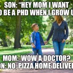 mom and son walking | SON: “HEY MOM I WANT TO BE A PHD WHEN I GROW UP; MOM:  WOW A DOCTOR?
SON: NO, PIZZA HOME DELIVERY | image tagged in mom and son walking | made w/ Imgflip meme maker