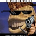 you troll... | WHEN YOU ARE ABLE TO TROLL SOMEONE IN SCHOOL | image tagged in this pleases the nut,troll | made w/ Imgflip meme maker