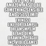 Yes I’m bored mk | I’M BORED SO WHAT SHOULD I BUY IN THE AMAZON. HAS TO BE SOMETHING SENSIBLE AND 250$ LIMIT; THINGS I LIKE FOR EXAMPLE: DREAMSMP, I’M BI AND DEMI, DRAWING, PLAGUE INC, VIDEO GAMES IN GENERAL, SOMETIMES BORED GAMES. | image tagged in blank white paper | made w/ Imgflip meme maker