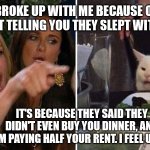 Woman yelling at cat | YOU BROKE UP WITH ME BECAUSE OTHER GUYS KEPT TELLING YOU THEY SLEPT WITH ME TOO; IT'S BECAUSE THEY SAID THEY DIDN'T EVEN BUY YOU DINNER, AND I'M PAYING HALF YOUR RENT. I FEEL USED. | image tagged in woman yelling at cat | made w/ Imgflip meme maker