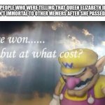 Ive won, but at what cost? | PEOPLE WHO WERE TELLING THAT QUEEN ELIZABETH II WEREN'T IMMORTAL TO OTHER MEMERS AFTER SHE PASSED AWAY | image tagged in ive won but at what cost,queen elizabeth,rip,funny,dankmemes,memes | made w/ Imgflip meme maker