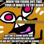 bolder go burr | WHEN YOU FIGURE OUT THAT YOUR EX WANTS TO TRY AGAIN; BOLDER GO BURRRRRR; BUT SHE IS GOING BACK AND FORTH WITH ANOTHER GIRL AND YOU ARE NOT THE HOTTEST BOY IN SCHOOL | image tagged in bolder go burr,funny memes | made w/ Imgflip meme maker