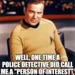 Kirk thinks you're interesting,,, | YOU THINK I'M "INTERESTING"? WELL, ONE TIME A POLICE DETECTIVE DID CALL ME A "PERSON OF INTEREST", SO MAYBE YOU'RE RIGHT. | image tagged in kirk thinks you're interesting | made w/ Imgflip meme maker