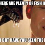 There are plenty of fish in the sea | PEOPLE: THERE ARE PLENTY OF FISH IN THE SEA. ME: YEAH BUT HAVE YOU SEEN THE FISH?!?! | image tagged in alien sigourney | made w/ Imgflip meme maker