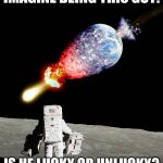 asteroid hits earth | IMAGINE BEING THIS GUY:; IS HE LUCKY OR UNLUCKY? | image tagged in asteroid hits earth | made w/ Imgflip meme maker