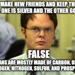 Schrute knows chem part 1 | "MAKE NEW FRIENDS AND KEEP THE OLD. ONE IS SILVER AND THE OTHER GOLD."; FALSE; HUMANS ARE MOSTLY MADE OF CARBON, OXYGEN, HYDROGEN, NITROGEN, SULFUR, AND PHOSPHORUS. | image tagged in memes,dwight schrute | made w/ Imgflip meme maker
