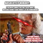 True Story | NOBODY:; ABSOLUTELY NOBODY:; TEACHERS WHEN YOU ARE SICK, HAVE A MISSING KIDNEY, AND FORGET TO DO HOMEWORK:; YOU HAVE SINNED AGAINST THE CULT OF SCHOOLING. PREPARE TO DIE | image tagged in madea,school,death,guns | made w/ Imgflip meme maker