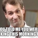 Al bundy yeah right | YOU TOLD ME YOU WERE COOKING THIS MORNING PEG. | image tagged in al bundy yeah right | made w/ Imgflip meme maker