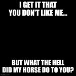 And the horse you rode in on.... | I GET IT THAT YOU DON'T LIKE ME... BUT WHAT THE HELL DID MY HORSE DO TO YOU? | image tagged in insults | made w/ Imgflip meme maker