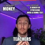 i receive you receive | MONEY A BUNCH OF STRESSING OVER A DUMB TEST TEACHERS | image tagged in i receive you receive | made w/ Imgflip meme maker