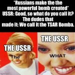 YOU CALLED IT WHAT NOW | *Russians make the the most powerful bomb created*
USSR: Good, so what do you call it?
The dudes that made it: We call it the TSAR Bomba. TH | image tagged in the what,ussr,soviet union | made w/ Imgflip meme maker