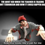 Oh no | THE QUIET KID WHEN THE TEACHER IS TALKING ABOUT TERRORISM AND HOW IT COULD HAPPEN AGAIN | image tagged in now this looks like a job for me,terrorism,dark humor | made w/ Imgflip meme maker