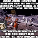 Prepare Sept. 24th | WARNING A GERMAN LEGISLATURE SAID THAT SEPT, 24TH WILL BE A DAY THAT EVERYONE WILL REMEMBER? 9/24/2022=666 KINDA LIKE WHAT THEY SAID BEFORE 911 YOU WILL REMEMBER THIS DAY! TIME TO MOVE TO THE MONKEY COLONY ON THE MOON, JUST GIVE ME MY BUG-OUT BAG, TOILET PAPER, WATER, FLASHLIGHT | image tagged in monkey moon colony,prophecy,germany,september,666 | made w/ Imgflip meme maker