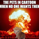 true? | THE PETS IN CARTOON WHEN NO ONE WANTS THEM | image tagged in nuke cat | made w/ Imgflip meme maker