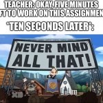 Every. Single. Time | TEACHER: OKAY, FIVE MINUTES LEFT TO WORK ON THIS ASSIGNMENT! *TEN SECONDS LATER*: | image tagged in never mind all that | made w/ Imgflip meme maker