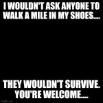Not In My Shoes | I WOULDN'T ASK ANYONE TO WALK A MILE IN MY SHOES.... THEY WOULDN'T SURVIVE.

YOU'RE WELCOME.... | image tagged in sayings | made w/ Imgflip meme maker