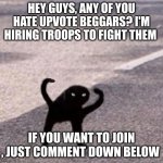 WE NEED HELP!!! | HEY GUYS, ANY OF YOU HATE UPVOTE BEGGARS? I'M HIRING TROOPS TO FIGHT THEM; IF YOU WANT TO JOIN , JUST COMMENT DOWN BELOW | image tagged in cursed cat | made w/ Imgflip meme maker