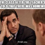a | THE CLASS AFTER THE TEACHER'S PET TOLD THAT THERE WAS HOMEWORK | image tagged in ill kill you | made w/ Imgflip meme maker