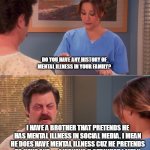 Do you have any history of mental illness | I HAVE A BROTHER THAT PRETENDS HE HAS MENTAL ILLNESS IN SOCIAL MEDIA. I MEAN HE DOES HAVE MENTAL ILLNESS CUZ HE PRETENDS TO HAVE ONE . . . ANYWAYS U GET WHAT I MEAN | image tagged in do you have any history of mental illness | made w/ Imgflip meme maker