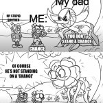 Mugman yells at Cuphead & Caggney | My dad; ME:; MY STUPID BROTHER; YOU DON'T STAND A CHANCE; CHANCE; OF COURSE HE'S NOT STANDING ON A 'CHANCE'; CHANCE < | image tagged in mugman yells at cuphead caggney | made w/ Imgflip meme maker