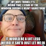 durl earl | MY WIFE THINKS IT'S WEIRD THAT I STARE AT THE WINDOW DURING A HEAVY RAINSTORM; IT WOULD BE A LOT LESS WEIRD IF SHE'D JUST LET ME IN | image tagged in durl earl | made w/ Imgflip meme maker
