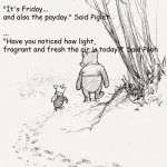 What a wonderful day | "What day is today?" asked Pooh
 
"It's Friday...
and also the payday." Said Piglet
 
...
"Have you noticed how light, 
fragrant and fresh the air is today?" Said Pooh | image tagged in pooh and piglet | made w/ Imgflip meme maker