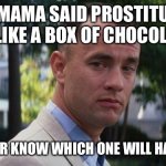 Box Of Chocolates | MY MAMA SAID PROSTITUTES ARE LIKE A BOX OF CHOCOLATES; YOU NEVER KNOW WHICH ONE WILL HAVE NUTS. | image tagged in forrest gump | made w/ Imgflip meme maker