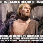 apes and black people | "NO OFFENSE" IS SAID AFTER SOME OFFENSIVE SHIT; BUT IT CAN ALSO MAKE THINGS EVEN MORE OFFENSIVE. "GET YOUR HANDS OFF ME, YOU DAMN DIRTY APES! NO OFFENSE TO BLACK PEOPLE." SEE? YOU'RE OFFENDED. I'M ALSO OFFENDED ON BEHALF OF THE APES. | image tagged in planet of the apes,offensive | made w/ Imgflip meme maker