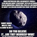 Asteroid | ON MONDAY,  (TODAY) 7 PM 09/26, 2022, NASA CONTROLLERS WILL DELIBERATELY CRASH A $330 MILLION ROBOT SPACECRAFT INTO AN ASTEROID CALLED DIMORPHOS, WHICH WILL PASS AT A DISTANCE OF ABOUT 10.8 MILLION KILOMETERS FROM THE EARTH. SORRY BRUCE WILLYS THIS IS HOW YA DO IT; DO YOU BELIEVE IT....ARE THEY INSURED? WHAT IF IT REVERSES POLARITIES? | image tagged in asteroid,bruce willis,nukes,nasa hoax,countdown,earth | made w/ Imgflip meme maker