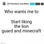 US-President-Joe-Biden announcement template | Who wants me to; Start liking the lion guard and minecraft | image tagged in us-president-joe-biden announcement template | made w/ Imgflip meme maker
