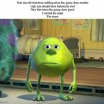 I'm probably wasting my submission on this | That one kid that does nothing when the group does terrible:
Ugh you should have listened to me!
Also him when the group does good:
I carried the team
The team: | image tagged in mike wazowski-sulley face swap | made w/ Imgflip meme maker