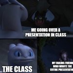 ... | ME GOING OVER A PRESENTATION IN CLASS; THE CLASS; MY FAILING FRIEND WHO WROTE THE ENTIRE PRESENTATION | image tagged in how to train your dragon 3,school,failing,friend,class,dragon | made w/ Imgflip meme maker