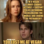 Vegans | I'M A VEGAN,
CLIMATE CHANGE
ACTIVIST. I SUPPORT
POLICE DEFUNDING,
DECOLONIZING THE
WORLD, AND ENDING
THE PATRIARCHY! YOU LOST ME AT VEGAN | image tagged in you had me at hello reversed,funny,memes,tom cruise,jerry maguire,vegans | made w/ Imgflip meme maker