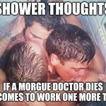 gay shower kiss | SHOWER THOUGHTS; IF A MORGUE DOCTOR DIES HE COMES TO WORK ONE MORE TIME | image tagged in gay shower kiss | made w/ Imgflip meme maker