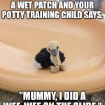 Claire's daughter's 'Baby' on its adventures. | WHEN YOU SLIDE INTO A WET PATCH AND YOUR POTTY TRAINING CHILD SAYS, "MUMMY, I DID A WEE-WEE ON THE SLIDE." | image tagged in claire's daughter's 'baby' on its adventures,parenting,potty training | made w/ Imgflip meme maker