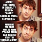Awkward Office | ADVICE FOR FILLING IN DISABILITY FORMS - "MAKE IT SOUND AS WORSE AS POSSIBLE."; REALISING YOU DON'T HAVE TO 'MAKE IT SOUND REALLY BAD' BECAUSE IT JUST IS THAT BAD ALREADY." | image tagged in awkward office | made w/ Imgflip meme maker