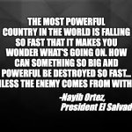 America Failing | THE MOST POWERFUL COUNTRY IN THE WORLD IS FALLING SO FAST THAT IT MAKES YOU WONDER WHAT'S GOING ON. HOW CAN SOMETHING SO BIG AND POWERFUL BE DESTROYED SO FAST... UNLESS THE ENEMY COMES FROM WITHIN. -Nayib Ortez, 
 President El Salvador | image tagged in american politics,failure | made w/ Imgflip meme maker