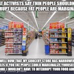 fat people marginalized | FAT ACTIVISTS SAY THIN PEOPLE SHOULDN'T INTERRUPT BECAUSE FAT PEOPLE ARE MARGINALIZED; WELL NOW THAT MY GROCERY STORE HAS NARROWER AISLES IF YOU FAT PEOPLE COULD MARGINALIZE YOURSELVES A BIT MORE I WOULDN'T HAVE TO INTERRUPT YOUR FOOD ADDICTION | image tagged in grocery aisle,fat people | made w/ Imgflip meme maker