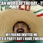 Mexican Word for Thursday | MEXICAN WORD OF THE DAY - TWERK MY FRIEND INVITED ME TO A PARTY BUT I HAVE TWERK | image tagged in mexican word of the day | made w/ Imgflip meme maker