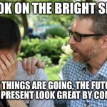 The world is going to shit, you say? | LOOK ON THE BRIGHT SIDE; THE WAY THINGS ARE GOING, THE FUTURE WILL
MAKE THE PRESENT LOOK GREAT BY COMPARISON | image tagged in consoling | made w/ Imgflip meme maker