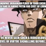 Jotaro on "The Current Thing" | WAVING UKRAINIAN FLAGS IN YOUR LOCAL AREA AND BLAMING PUTIN FOR COST OF LIVING? I'VE NEVER SEEN SUCH A RIDICULOUS LEVEL OF VIRTUE SIGNALLING BEFORE... | image tagged in jotaro has never seen such bullshit before | made w/ Imgflip meme maker