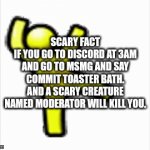 memes | SCARY FACT
IF YOU GO TO DISCORD AT 3AM AND GO TO MSMG AND SAY COMMIT TOASTER BATH. AND A SCARY CREATURE NAMED MODERATOR WILL KILL YOU. | image tagged in gifs,memes | made w/ Imgflip video-to-gif maker