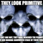 A cosmic glimmer of hope | THEY LOOK PRIMITIVE; THEY ARE NOT, THEY HAVE REACHED THE PEANUT BUTTER AND BANANA SANDWICH STAGE OF THEIR EVOLUTION | image tagged in angry aliens,peanut butter,banana,sandwich,a cosmic glimmer of hope,add mayo | made w/ Imgflip meme maker